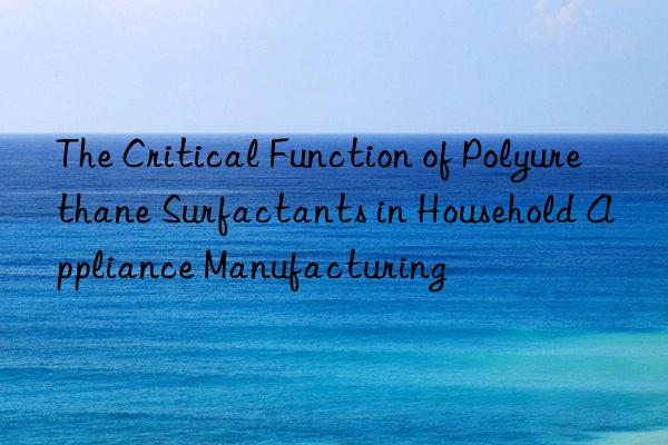 The Critical Function of Polyurethane Surfactants in Household Appliance Manufacturing