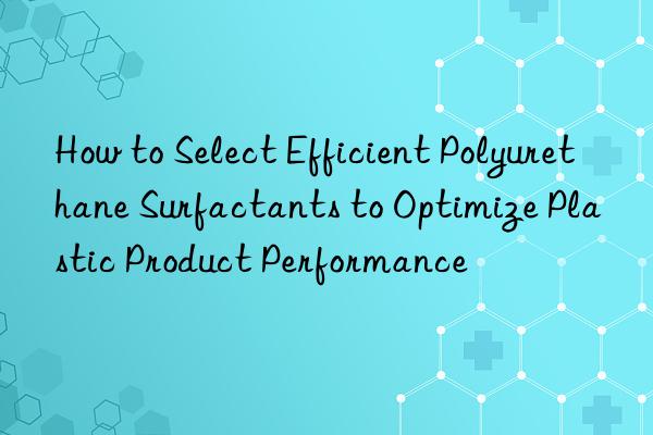 How to Select Efficient Polyurethane Surfactants to Optimize Plastic Product Performance