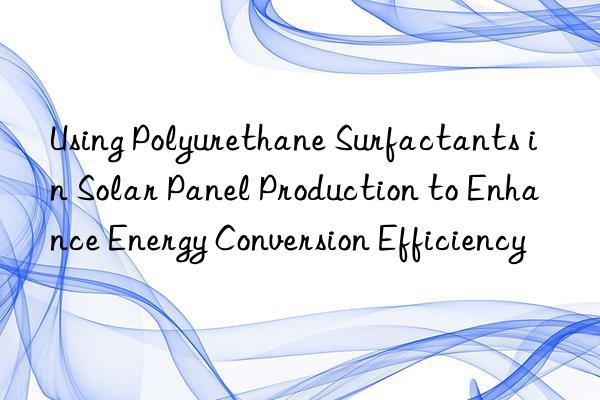 Using Polyurethane Surfactants in Solar Panel Production to Enhance Energy Conversion Efficiency