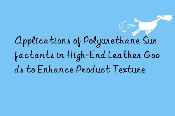 Applications of Polyurethane Surfactants in High-End Leather Goods to Enhance Product Texture