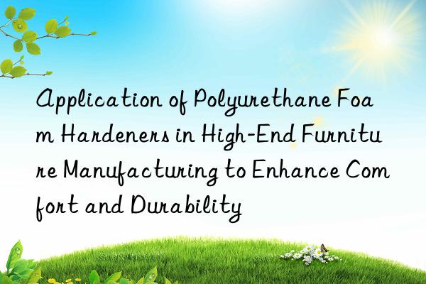 Application of Polyurethane Foam Hardeners in High-End Furniture Manufacturing to Enhance Comfort and Durability