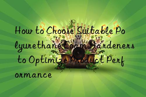 How to Choose Suitable Polyurethane Foam Hardeners to Optimize Product Performance