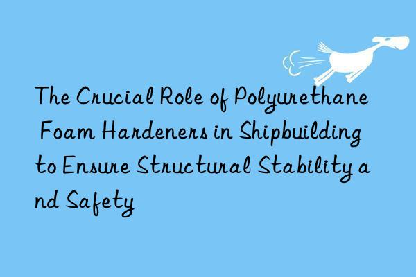 The Crucial Role of Polyurethane Foam Hardeners in Shipbuilding to Ensure Structural Stability and Safety