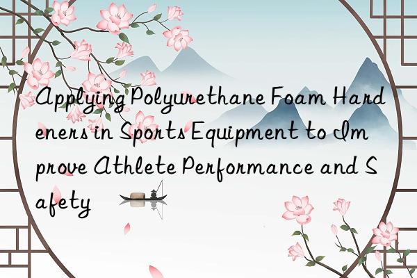 Applying Polyurethane Foam Hardeners in Sports Equipment to Improve Athlete Performance and Safety