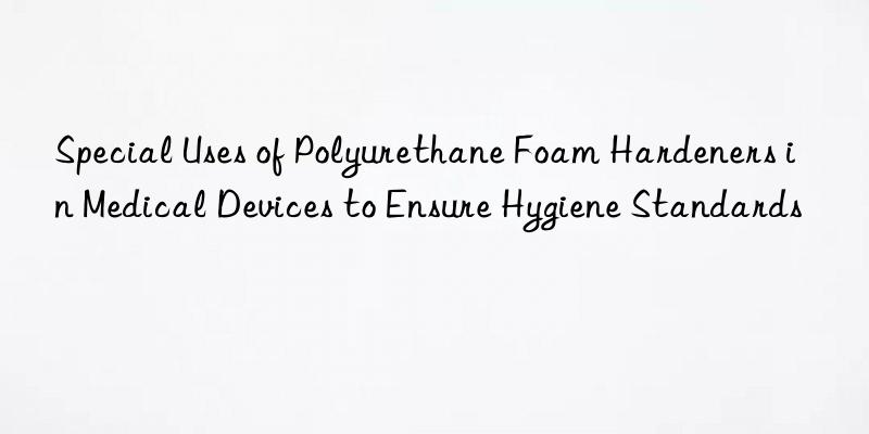 Special Uses of Polyurethane Foam Hardeners in Medical Devices to Ensure Hygiene Standards