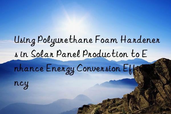 Using Polyurethane Foam Hardeners in Solar Panel Production to Enhance Energy Conversion Efficiency
