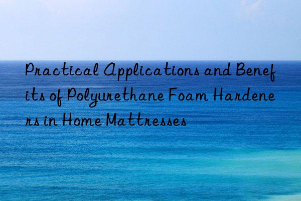 Practical Applications and Benefits of Polyurethane Foam Hardeners in Home Mattresses