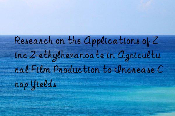 Research on the Applications of Zinc 2-ethylhexanoate in Agricultural Film Production to Increase Crop Yields