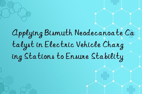 Applying Bismuth Neodecanoate Catalyst in Electric Vehicle Charging Stations to Ensure Stability