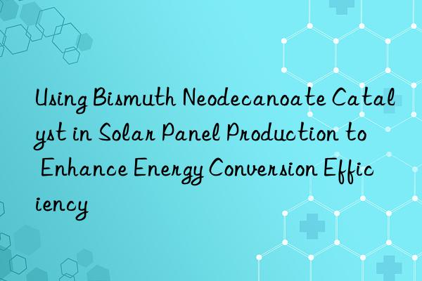 Using Bismuth Neodecanoate Catalyst in Solar Panel Production to Enhance Energy Conversion Efficiency