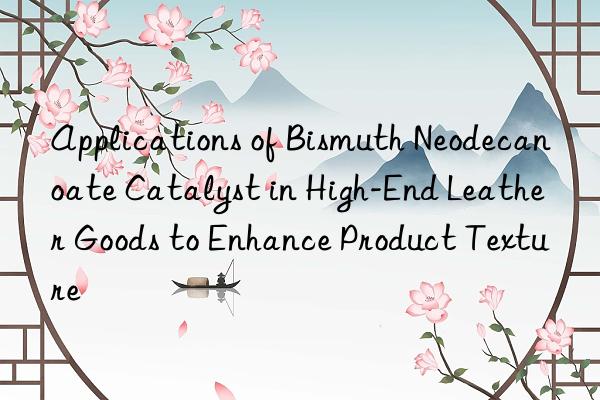 Applications of Bismuth Neodecanoate Catalyst in High-End Leather Goods to Enhance Product Texture