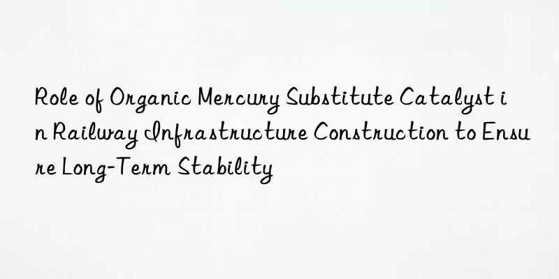 Role of Organic Mercury Substitute Catalyst in Railway Infrastructure Construction to Ensure Long-Term Stability