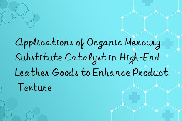 Applications of Organic Mercury Substitute Catalyst in High-End Leather Goods to Enhance Product Texture