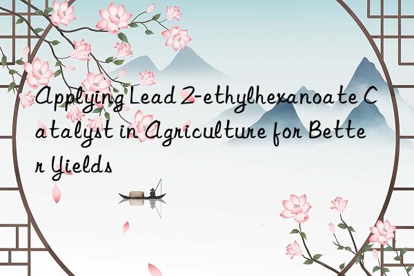 Applying Lead 2-ethylhexanoate Catalyst in Agriculture for Better Yields