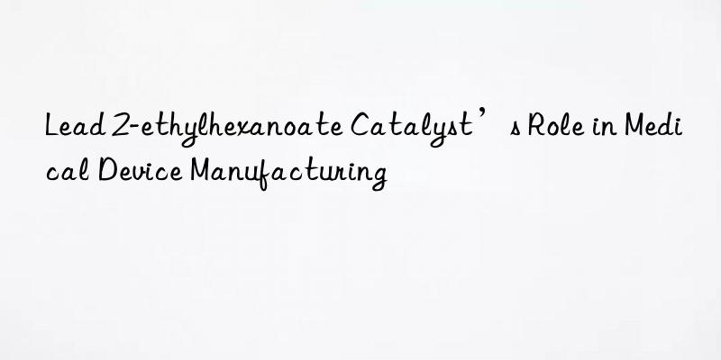 Lead 2-ethylhexanoate Catalyst’s Role in Medical Device Manufacturing