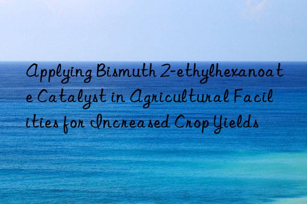 Applying Bismuth 2-ethylhexanoate Catalyst in Agricultural Facilities for Increased Crop Yields