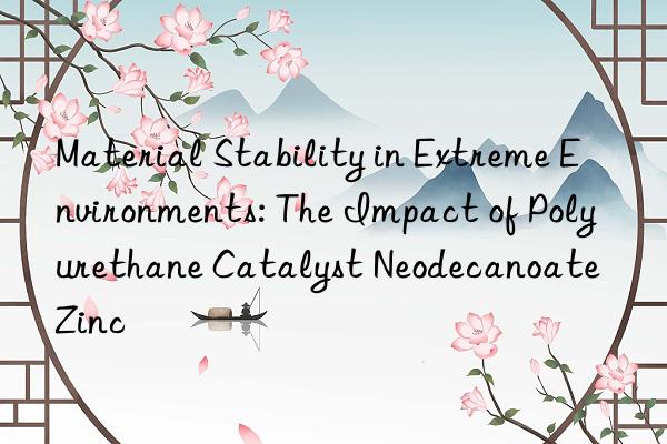 Material Stability in Extreme Environments: The Impact of Polyurethane Catalyst Neodecanoate Zinc