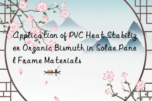 Application of PVC Heat Stabilizer Organic Bismuth in Solar Panel Frame Materials