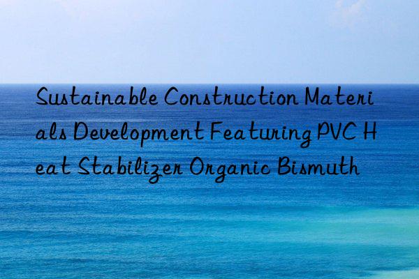 Sustainable Construction Materials Development Featuring PVC Heat Stabilizer Organic Bismuth