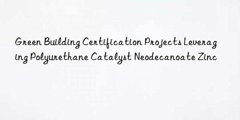 Green Building Certification Projects Leveraging Polyurethane Catalyst Neodecanoate Zinc