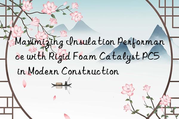 Maximizing Insulation Performance with Rigid Foam Catalyst PC5 in Modern Construction