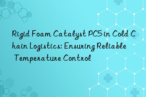 Rigid Foam Catalyst PC5 in Cold Chain Logistics: Ensuring Reliable Temperature Control