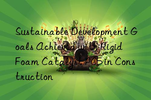 Sustainable Development Goals Achieved with Rigid Foam Catalyst PC5 in Construction