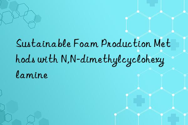 Sustainable Foam Production Methods with N,N-dimethylcyclohexylamine