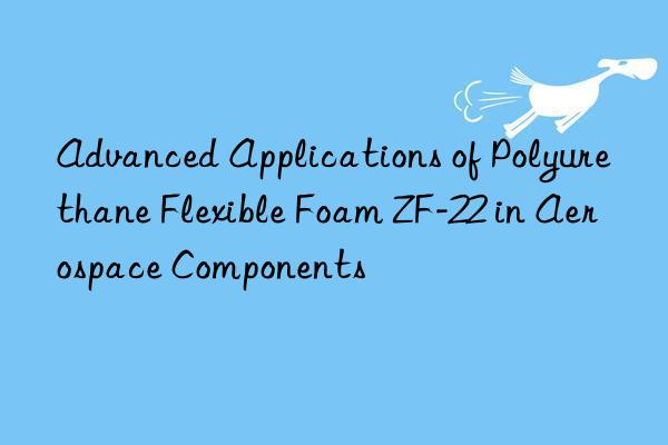 Advanced Applications of Polyurethane Flexible Foam ZF-22 in Aerospace Components