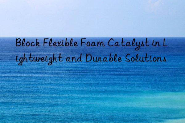 Block Flexible Foam Catalyst in Lightweight and Durable Solutions