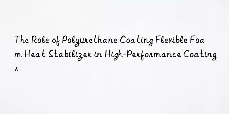 The Role of Polyurethane Coating Flexible Foam Heat Stabilizer in High-Performance Coatings