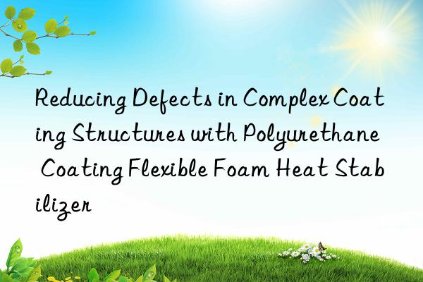 Reducing Defects in Complex Coating Structures with Polyurethane Coating Flexible Foam Heat Stabilizer