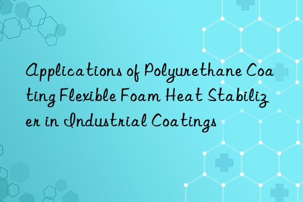 Applications of Polyurethane Coating Flexible Foam Heat Stabilizer in Industrial Coatings