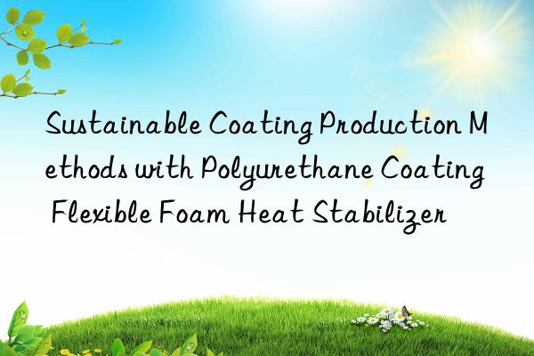 Sustainable Coating Production Methods with Polyurethane Coating Flexible Foam Heat Stabilizer