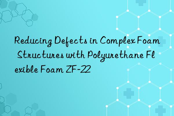 Reducing Defects in Complex Foam Structures with Polyurethane Flexible Foam ZF-22