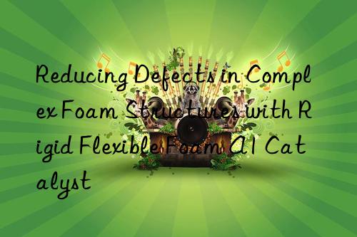 Reducing Defects in Complex Foam Structures with Rigid Flexible Foam A1 Catalyst