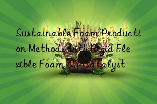 Sustainable Foam Production Methods with Rigid Flexible Foam A1 Catalyst