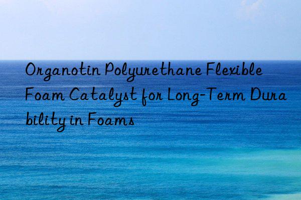 Organotin Polyurethane Flexible Foam Catalyst for Long-Term Durability in Foams