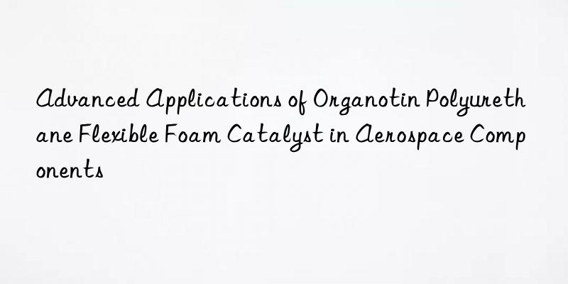 Advanced Applications of Organotin Polyurethane Flexible Foam Catalyst in Aerospace Components