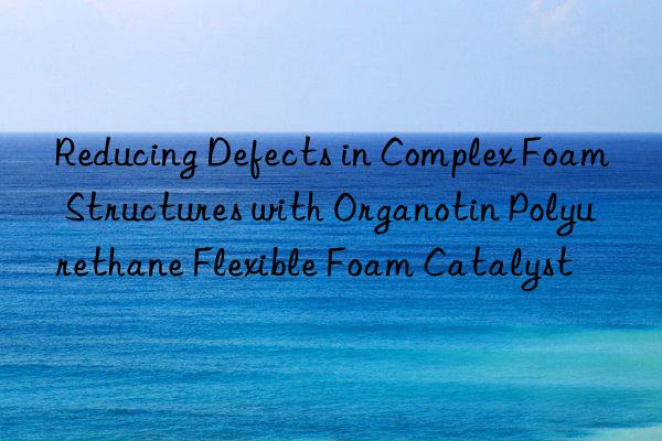 Reducing Defects in Complex Foam Structures with Organotin Polyurethane Flexible Foam Catalyst