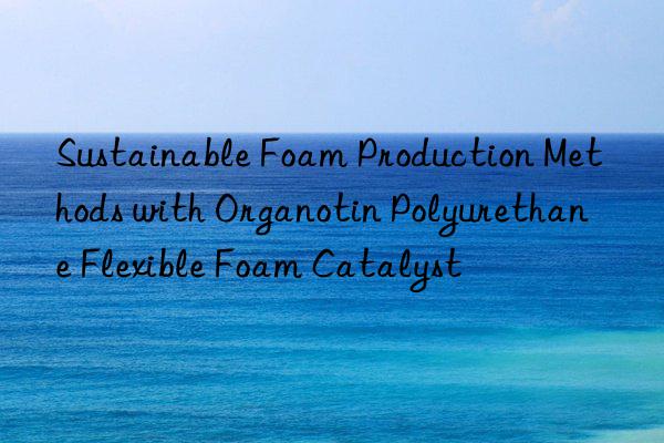 Sustainable Foam Production Methods with Organotin Polyurethane Flexible Foam Catalyst