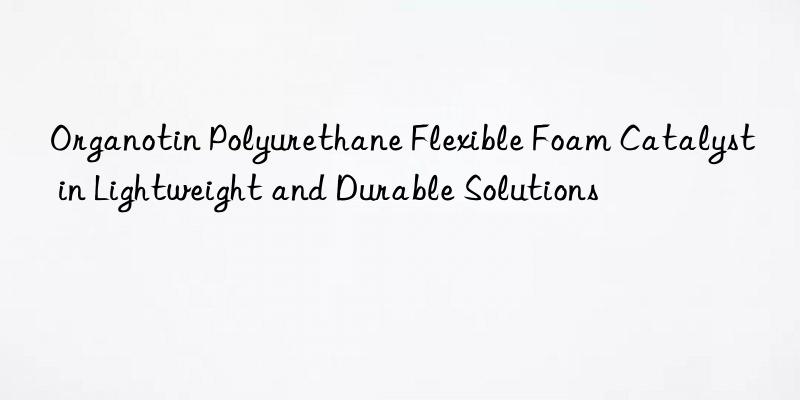 Organotin Polyurethane Flexible Foam Catalyst in Lightweight and Durable Solutions