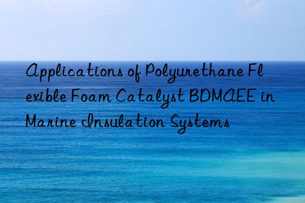 Applications of Polyurethane Flexible Foam Catalyst BDMAEE in Marine Insulation Systems