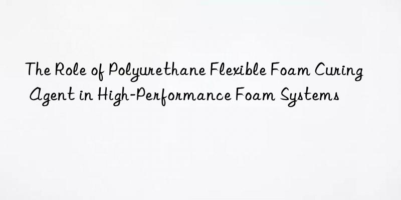 The Role of Polyurethane Flexible Foam Curing Agent in High-Performance Foam Systems