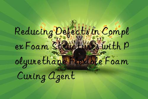 Reducing Defects in Complex Foam Structures with Polyurethane Flexible Foam Curing Agent