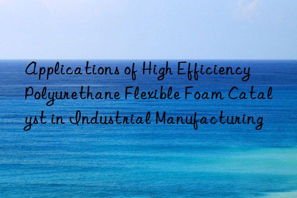 Applications of High Efficiency Polyurethane Flexible Foam Catalyst in Industrial Manufacturing