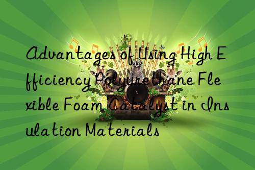 Advantages of Using High Efficiency Polyurethane Flexible Foam Catalyst in Insulation Materials