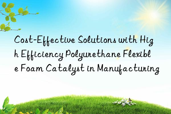 Cost-Effective Solutions with High Efficiency Polyurethane Flexible Foam Catalyst in Manufacturing