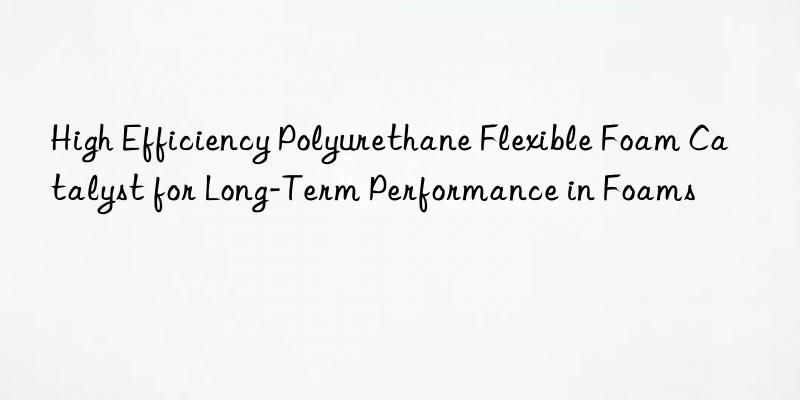 High Efficiency Polyurethane Flexible Foam Catalyst for Long-Term Performance in Foams