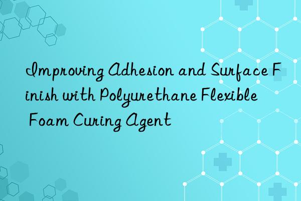 Improving Adhesion and Surface Finish with Polyurethane Flexible Foam Curing Agent